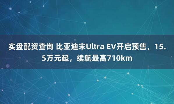实盘配资查询 比亚迪宋Ultra EV开启预售，15.5万元起，续航最高710km