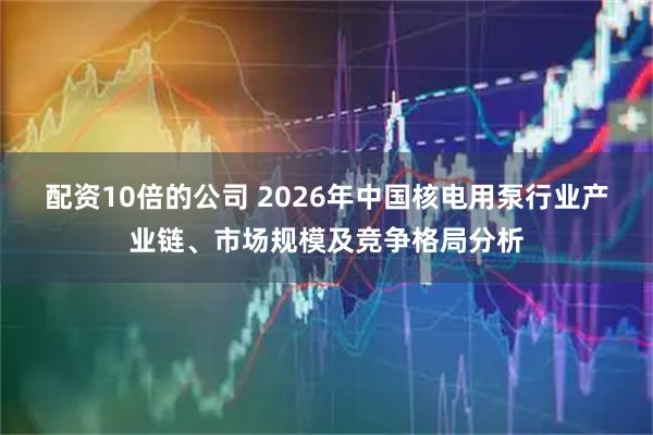 配资10倍的公司 2026年中国核电用泵行业产业链、市场规模及竞争格局分析