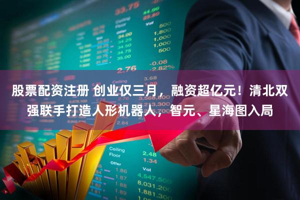股票配资注册 创业仅三月，融资超亿元！清北双强联手打造人形机器人，智元、星海图入局