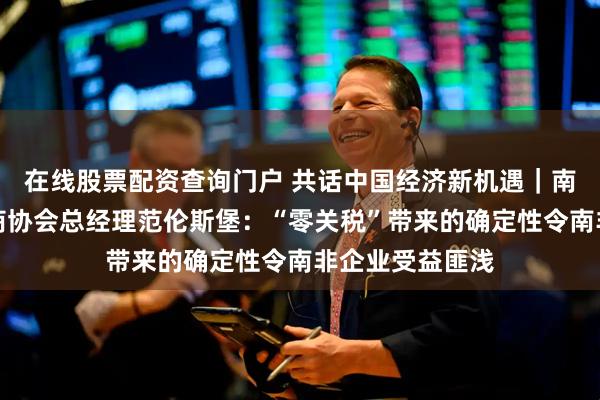 在线股票配资查询门户 共话中国经济新机遇｜南非碧根果生产商协会总经理范伦斯堡：“零关税”带来的确定性令南非企业受益匪浅