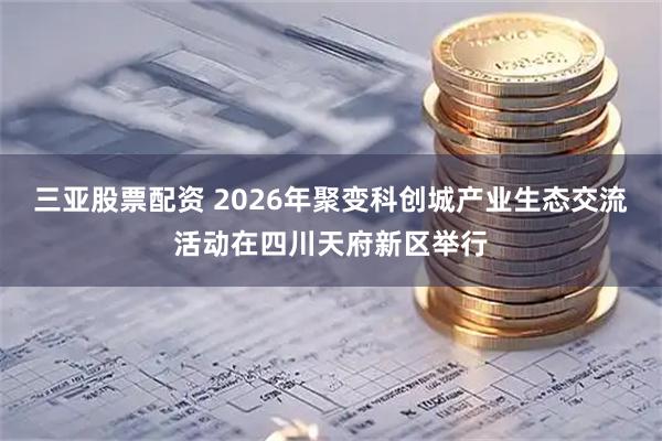 三亚股票配资 2026年聚变科创城产业生态交流活动在四川天府新区举行