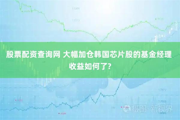 股票配资查询网 大幅加仓韩国芯片股的基金经理 收益如何了?
