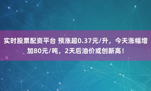 实时股票配资平台 预涨超0.37元/升，今天涨幅增加80元/吨，2天后油价或创新高！