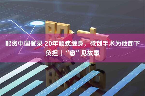 配资中国登录 20年顽疾缠身，微创手术为他卸下负担｜“愈”见故事