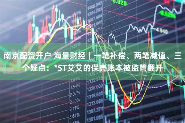 南京配资开户 海量财经｜一笔补偿、两笔减值、三个疑点：*ST艾艾的保壳账本被监管翻开