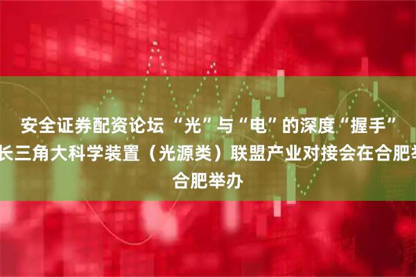 安全证券配资论坛 “光”与“电”的深度“握手”——长三角大科学装置（光源类）联盟产业对接会在合肥举办