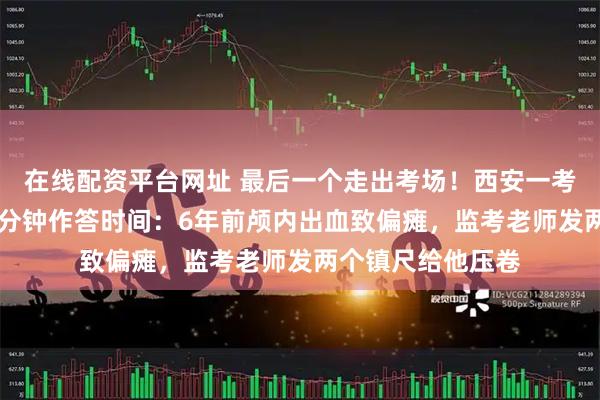 在线配资平台网址 最后一个走出考场！西安一考生物理科增加23分钟作答时间：6年前颅内出血致偏瘫，监考老师发两个镇尺给他压卷