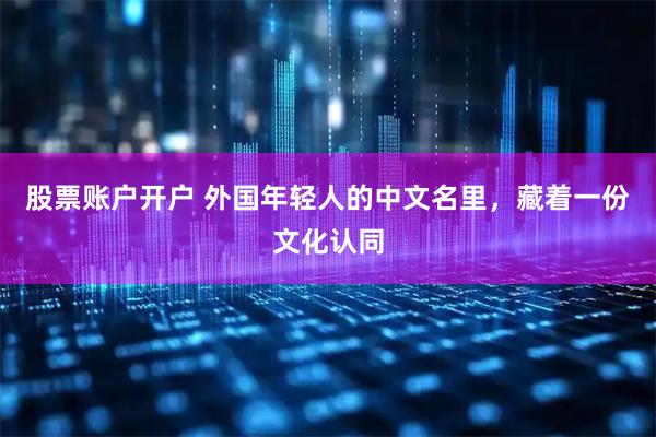 股票账户开户 外国年轻人的中文名里，藏着一份文化认同