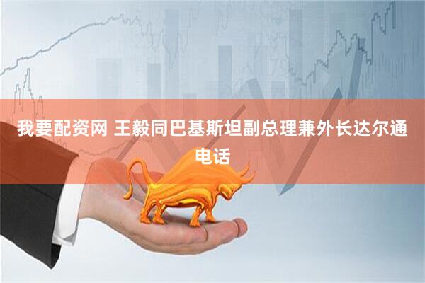 我要配资网 王毅同巴基斯坦副总理兼外长达尔通电话