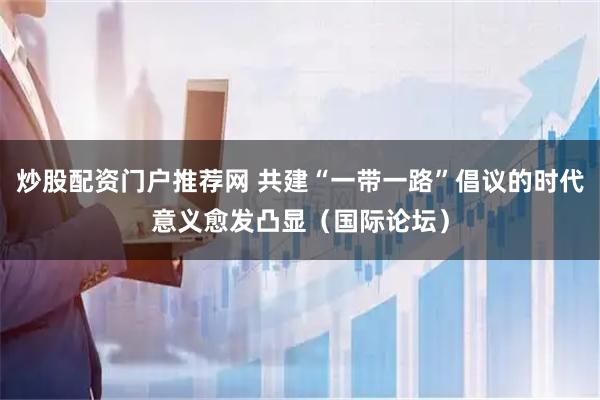 炒股配资门户推荐网 共建“一带一路”倡议的时代意义愈发凸显（国际论坛）