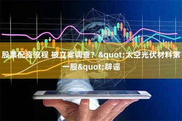 股票配资流程 被立案调查？"太空光伏材料第一股"辟谣