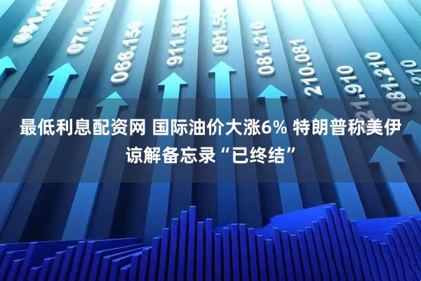 最低利息配资网 国际油价大涨6% 特朗普称美伊谅解备忘录“已终结”