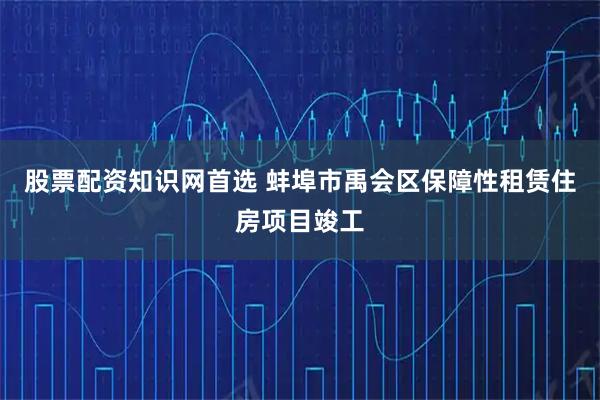 股票配资知识网首选 蚌埠市禹会区保障性租赁住房项目竣工
