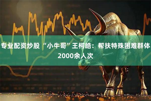 专业配资炒股 “小牛哥”王柯皓：帮扶特殊困难群体2000余人次