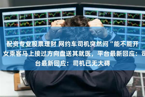 配资专业股票理财 网约车司机突然问“能不能开一下高速”，女乘客马上接过方向盘送其就医，平台最新回应：司机已无大碍