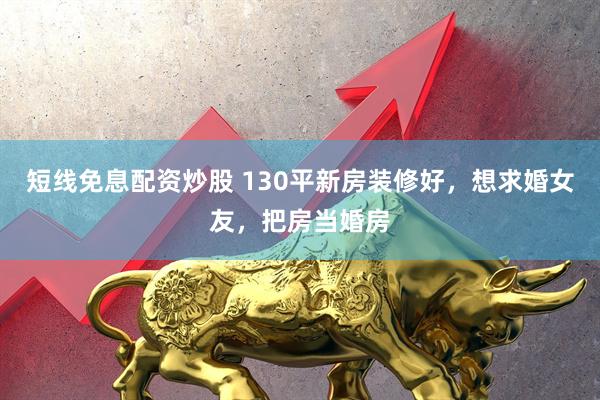短线免息配资炒股 130平新房装修好，想求婚女友，把房当婚房