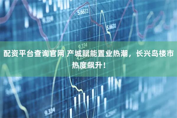配资平台查询官网 产城赋能置业热潮,长兴岛楼市热度飙升!