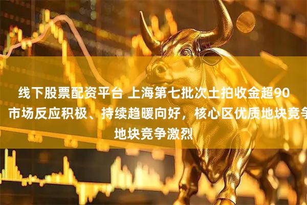 线下股票配资平台 上海第七批次土拍收金超90亿元：市场反应积极、持续趋暖向好，核心区优质地块竞争激烈