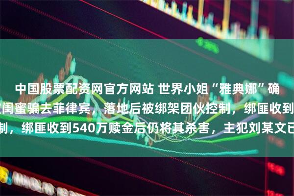 中国股票配资网官方网站 世界小姐“雅典娜”确认遇害，细节公开：被闺蜜骗去菲律宾，落地后被绑架团伙控制，绑匪收到540万赎金后仍将其杀害，主犯刘某文已被遣返回国