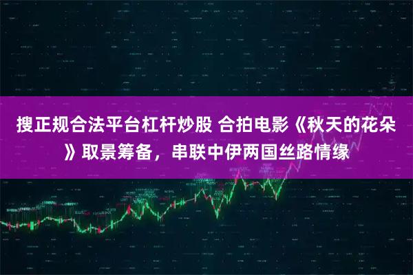 搜正规合法平台杠杆炒股 合拍电影《秋天的花朵》取景筹备，串联中伊两国丝路情缘
