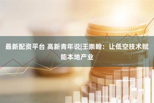 最新配资平台 高新青年说|王崇翰：让低空技术赋能本地产业